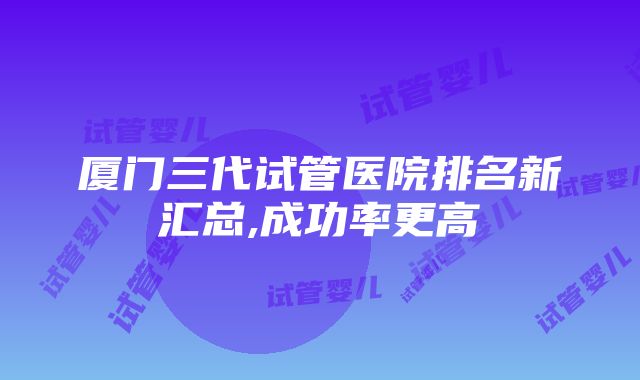 厦门三代试管医院排名新汇总,成功率更高