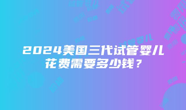 2024美国三代试管婴儿花费需要多少钱？