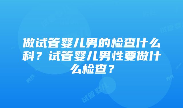 做试管婴儿男的检查什么科？试管婴儿男性要做什么检查？