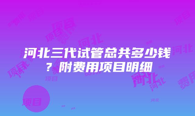 河北三代试管总共多少钱？附费用项目明细