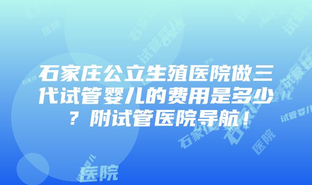 石家庄公立生殖医院做三代试管婴儿的费用是多少？附试管医院导航！