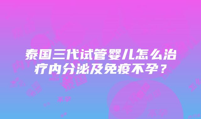 泰国三代试管婴儿怎么治疗内分泌及免疫不孕？