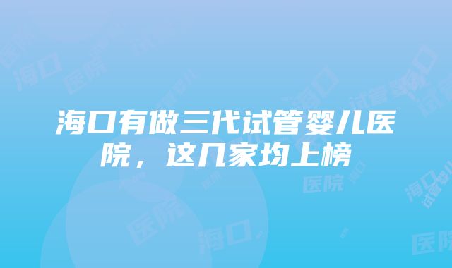 海口有做三代试管婴儿医院，这几家均上榜