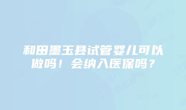 和田墨玉县试管婴儿可以做吗！会纳入医保吗？