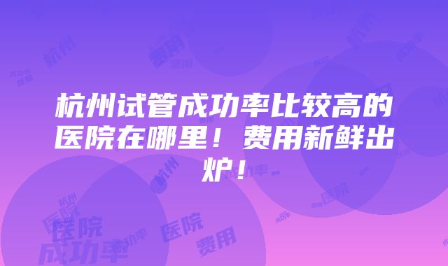 杭州试管成功率比较高的医院在哪里！费用新鲜出炉！