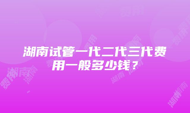 湖南试管一代二代三代费用一般多少钱？