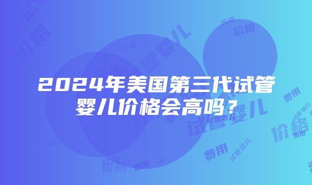 2024年美国第三代试管婴儿价格会高吗？