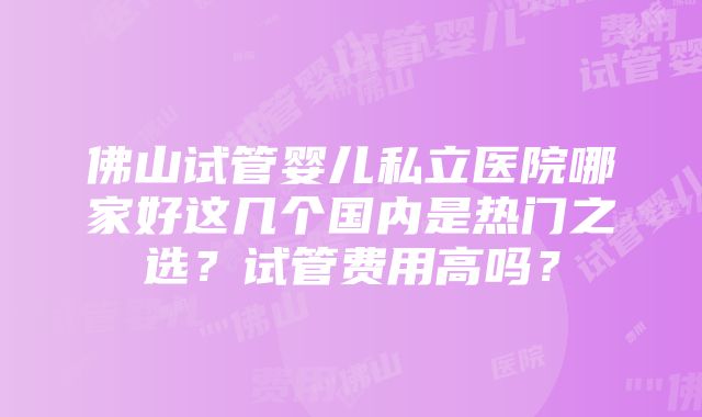 佛山试管婴儿私立医院哪家好这几个国内是热门之选？试管费用高吗？