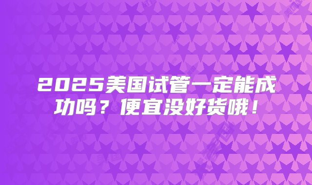 2025美国试管一定能成功吗？便宜没好货哦！