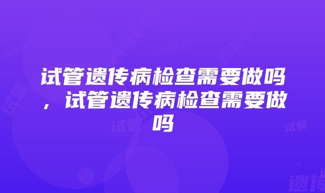 试管遗传病检查需要做吗，试管遗传病检查需要做吗