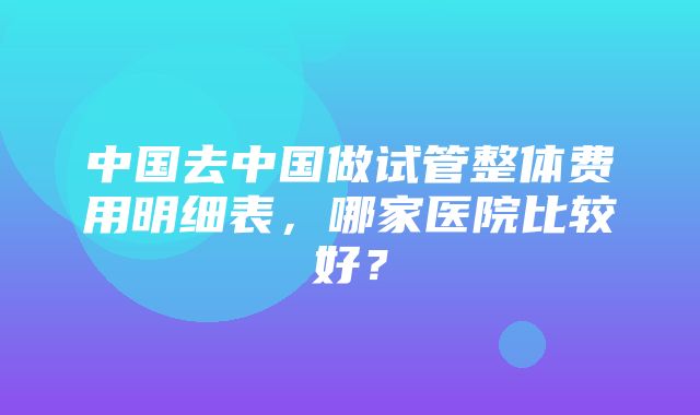 中国去中国做试管整体费用明细表，哪家医院比较好？