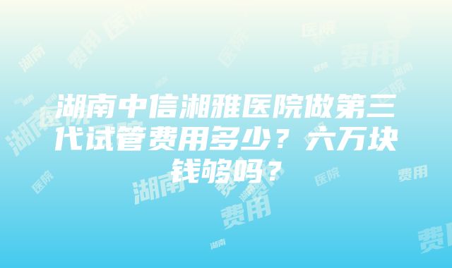 湖南中信湘雅医院做第三代试管费用多少？六万块钱够吗？