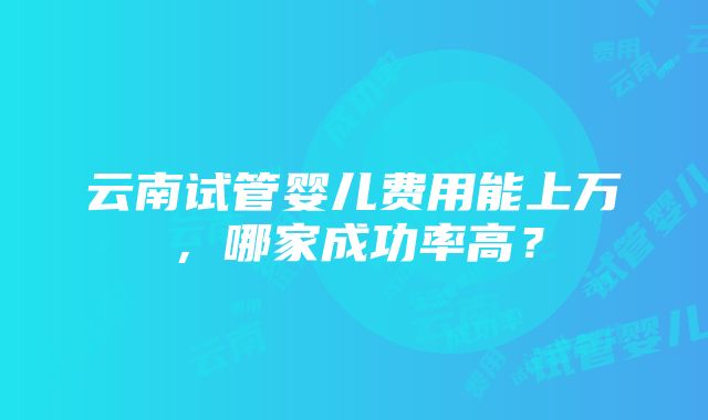 云南试管婴儿费用能上万，哪家成功率高？