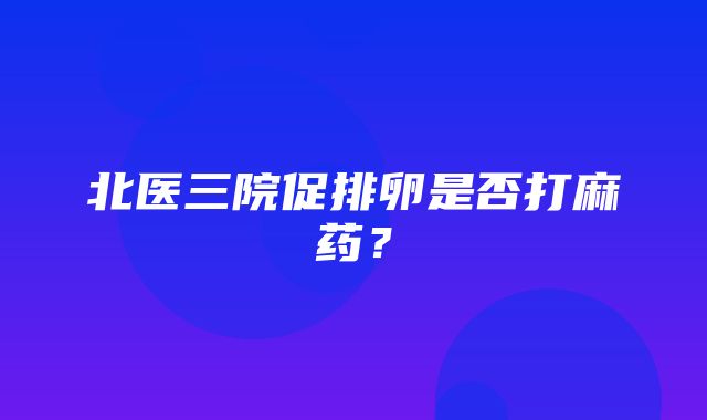 北医三院促排卵是否打麻药？