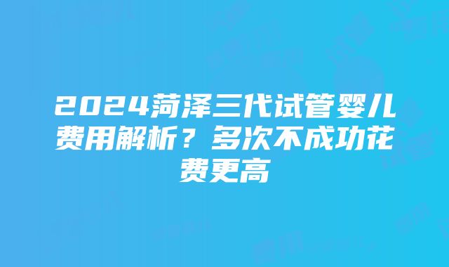 2024菏泽三代试管婴儿费用解析？多次不成功花费更高