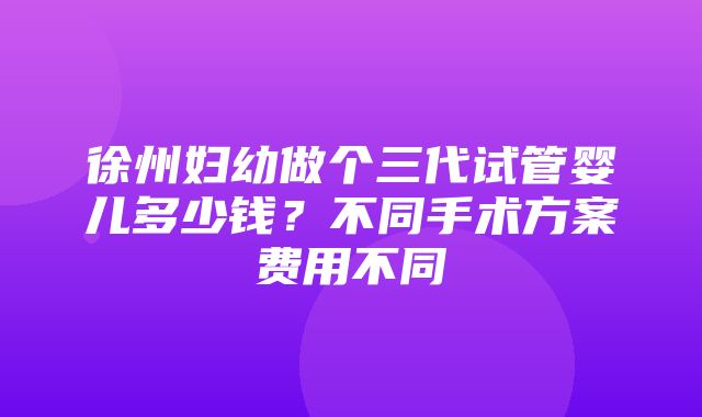 徐州妇幼做个三代试管婴儿多少钱？不同手术方案费用不同