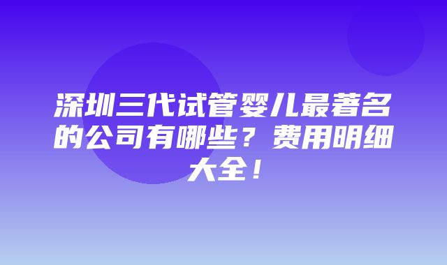 深圳三代试管婴儿最著名的公司有哪些？费用明细大全！