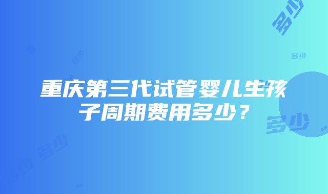 重庆第三代试管婴儿生孩子周期费用多少？