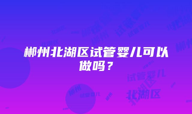 郴州北湖区试管婴儿可以做吗？