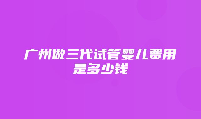 广州做三代试管婴儿费用是多少钱