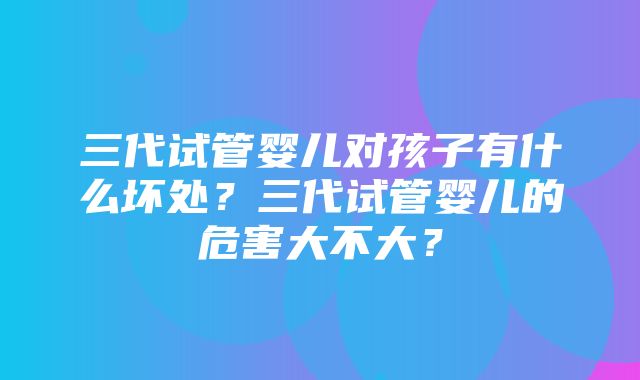 三代试管婴儿对孩子有什么坏处？三代试管婴儿的危害大不大？