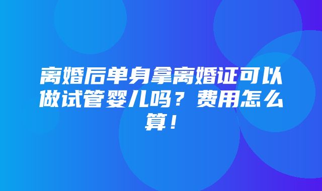 离婚后单身拿离婚证可以做试管婴儿吗？费用怎么算！