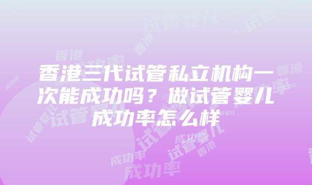 香港三代试管私立机构一次能成功吗？做试管婴儿成功率怎么样