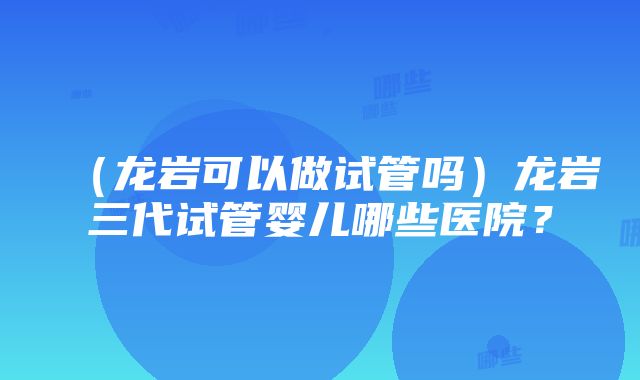 （龙岩可以做试管吗）龙岩三代试管婴儿哪些医院？