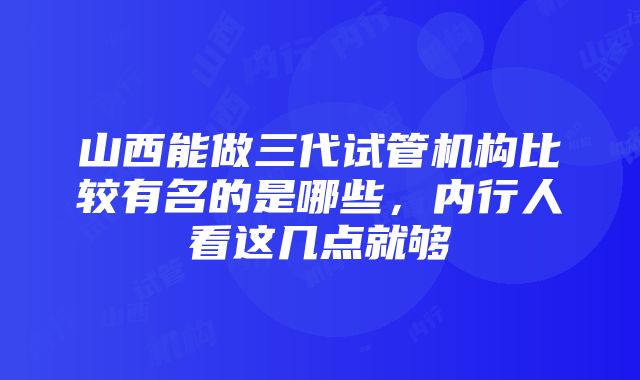 山西能做三代试管机构比较有名的是哪些，内行人看这几点就够