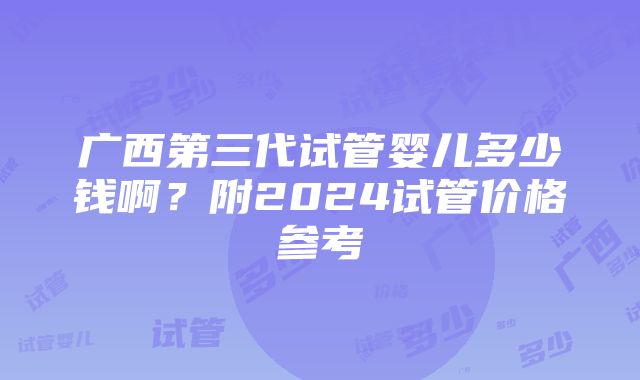 广西第三代试管婴儿多少钱啊？附2024试管价格参考