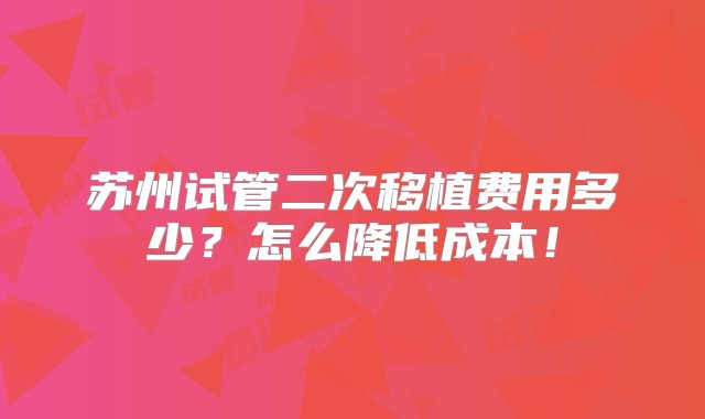 苏州试管二次移植费用多少？怎么降低成本！