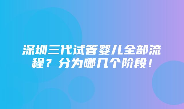 深圳三代试管婴儿全部流程？分为哪几个阶段！