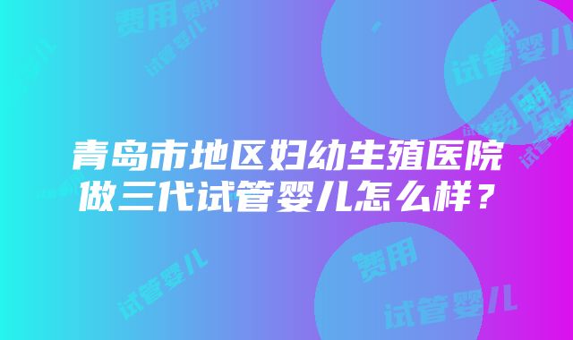 青岛市地区妇幼生殖医院做三代试管婴儿怎么样？