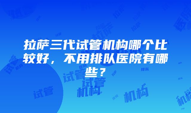 拉萨三代试管机构哪个比较好，不用排队医院有哪些？