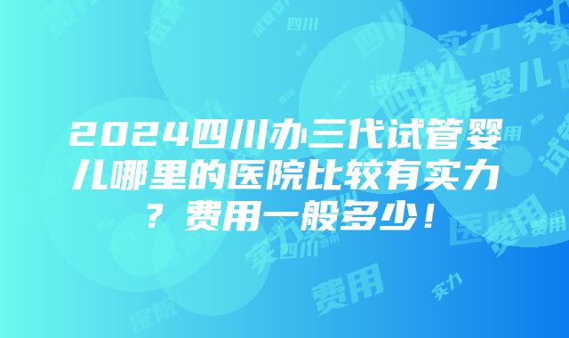 2024四川办三代试管婴儿哪里的医院比较有实力？费用一般多少！