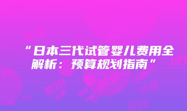 “日本三代试管婴儿费用全解析：预算规划指南”