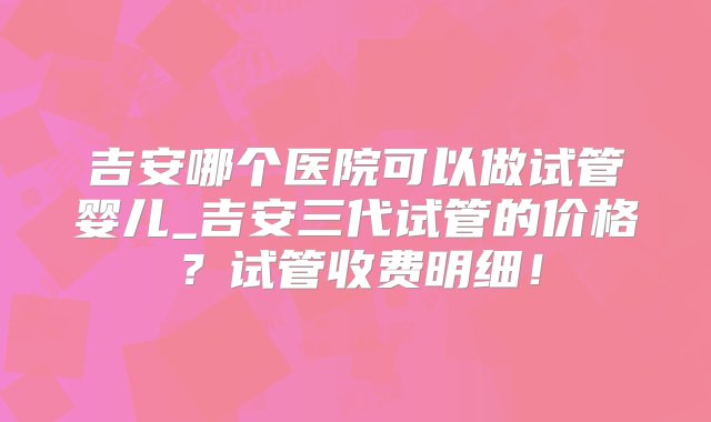 吉安哪个医院可以做试管婴儿_吉安三代试管的价格？试管收费明细！