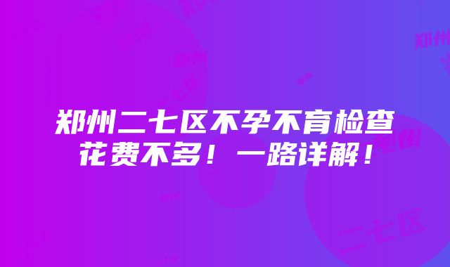 郑州二七区不孕不育检查花费不多！一路详解！