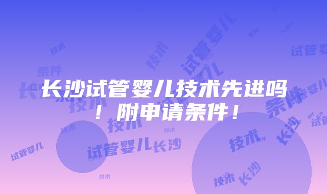 长沙试管婴儿技术先进吗！附申请条件！