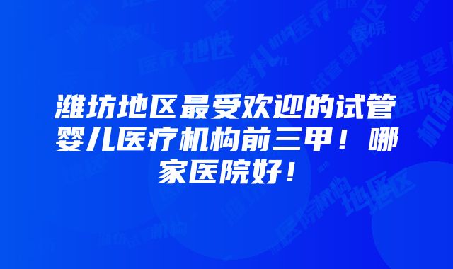 潍坊地区最受欢迎的试管婴儿医疗机构前三甲！哪家医院好！