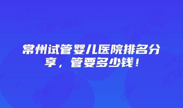 常州试管婴儿医院排名分享，管要多少钱！