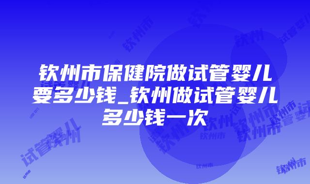 钦州市保健院做试管婴儿要多少钱_钦州做试管婴儿多少钱一次