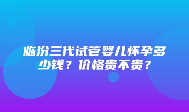 临汾三代试管婴儿怀孕多少钱？价格贵不贵？