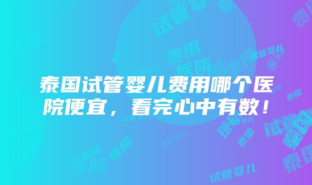 泰国试管婴儿费用哪个医院便宜，看完心中有数！