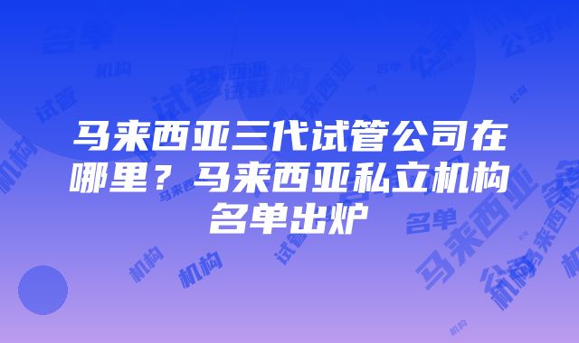 马来西亚三代试管公司在哪里？马来西亚私立机构名单出炉