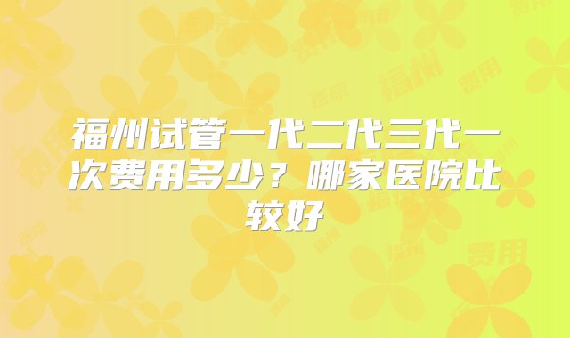 福州试管一代二代三代一次费用多少？哪家医院比较好