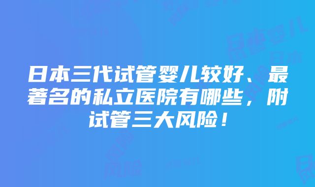 日本三代试管婴儿较好、最著名的私立医院有哪些，附试管三大风险！