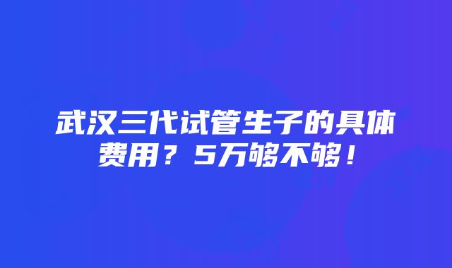 武汉三代试管生子的具体费用？5万够不够！