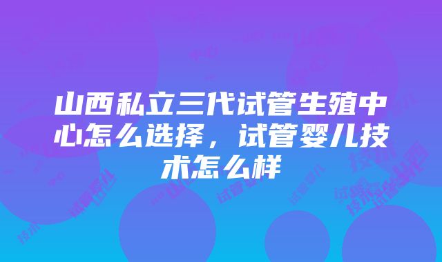 山西私立三代试管生殖中心怎么选择，试管婴儿技术怎么样