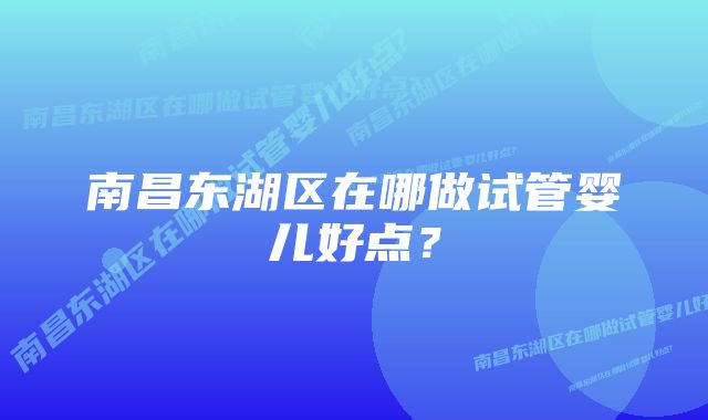 南昌东湖区在哪做试管婴儿好点？